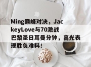 蜂鸟电竞-包含Ming巅峰对决，JackeyLove与70激战巴黎圣日耳曼分钟，高光表现胜负难料！的词条